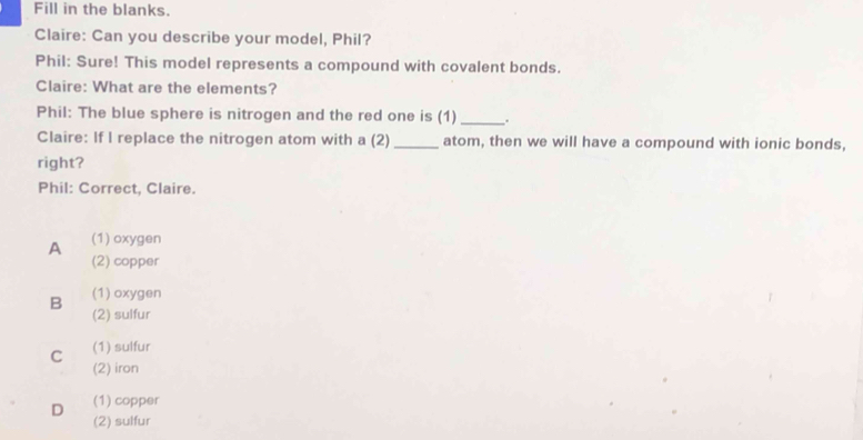 Fill in the blanks.
Claire: Can you describe your model, Phil?
Phil: Sure! This model represents a compound with covalent bonds.
Claire: What are the elements?
Phil: The blue sphere is nitrogen and the red one is (1) _.
Claire: If I replace the nitrogen atom with a (2) _atom, then we will have a compound with ionic bonds,
right?
Phil: Correct, Claire.
A (1) oxygen
(2) copper
(1) oxygen
B (2) sulfur
C (1) sulfur
(2) iron
D (1) copper
(2) sulfur