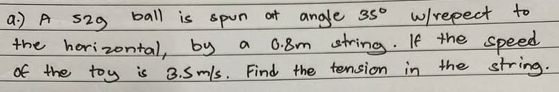 a A s29 ball is spon of angle 35° w/repect to 
the horizontal, by a 0. 8m string. If the speed 
of the toy is 3. Sm/s. Find the tension in the string.