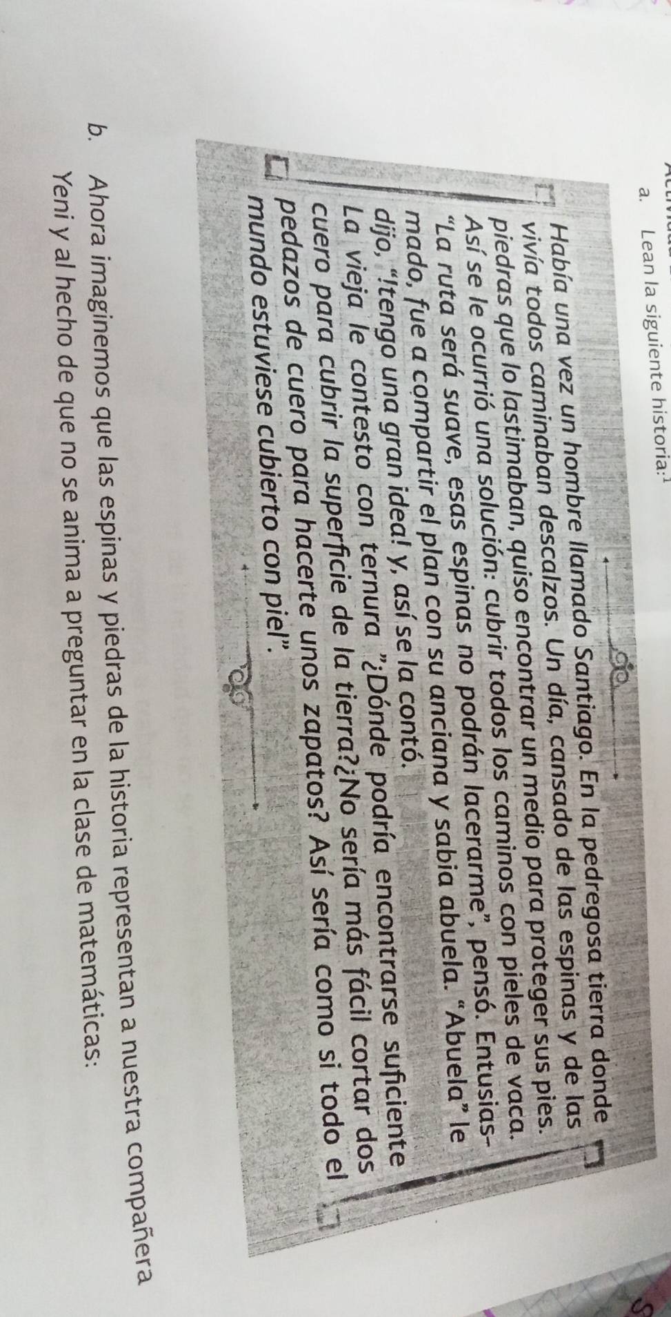 Lean la siguiente historia: 
Había una vez un hombre llamado Santiago. En la pedregosa tierra donde 
vivía todos caminaban descalzos. Un día, cansado de las espinas y de las 
piedras que lo lastimaban, quiso encontrar un medio para proteger sus pies. 
Así se le ocurrió una solución: cubrir todos los caminos con pieles de vaca. 
“La ruta será suave, esas espinas no podrán lacerarme”, pensó. Entusias- 
mado, fue a compartir el plan con su anciana y sabia abuela. “Abuela” le 
dijo, “!tengo una gran idea! y, así se la contó. 
La vieja le contesto con ternura "¿Dónde podría encontrarse suficiente 
cuero para cubrir la superficie de la tierra?¿No sería más fácil cortar dos 
pedazos de cuero para hacerte unos zapatos? Así sería como si todo el 
mundo estuviese cubierto con piel”. 
b. Ahora imaginemos que las espinas y piedras de la historia representan a nuestra compañera 
Yeni y al hecho de que no se anima a preguntar en la clase de matemáticas: