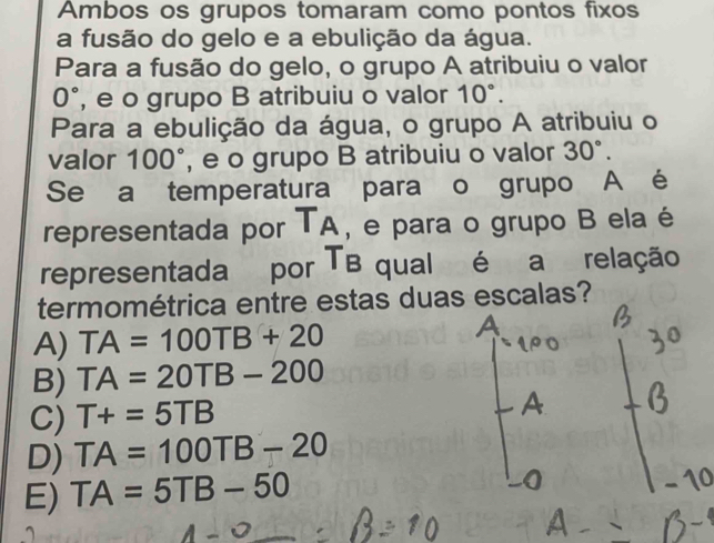 Ambos os grupos tomaram como pontos fixos
a fusão do gelo e a ebulição da água.
Para a fusão do gelo, o grupo A atribuiu o valor
0° , e o grupo B atribuiu o valor 10°. 
Para a ebulição da água, o grupo A atribuiu o
valor 100° , e o grupo B atribuiu o valor 30°. 
Se a temperatura para o grupo A é
representada por T_A , e para o grupo B ela é
representada por TB qual é a relação
termométrica entre estas duas escalas?
A) TA=100TB+20
B) TA=20TB-200
C) T+=5TB
A
D) TA=100TB-20
E) TA=5TB-50