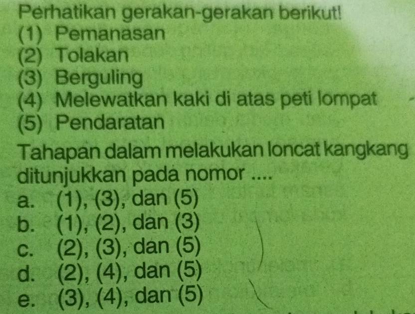 Perhatikan gerakan-gerakan berikut! 
(1) Pemanasan 
(2) Tolakan 
(3) Berguling 
(4) Melewatkan kaki di atas peti lompat 
(5) Pendaratan 
Tahapan dalam melakukan loncat kangkang 
ditunjukkan pada nomor .... 
a. (1),(3) ), dan (5) 
b. (1),(2) , dan (3) 
C. (2),(3) , dar 1 (5 I 
d. (2),(4), dan(5)
e. (3),(4),dan(5)