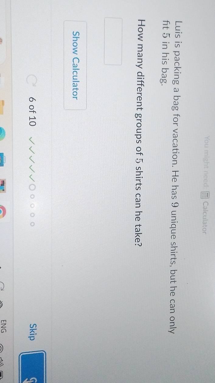 You might need: Calculator 
Luis is packing a bag for vacation. He has 9 unique shirts, but he can only 
ft 5 in his bag. 
How many different groups of 5 shirts can he take? 
Show Calculator 
6 of 10 Skip 
ENG