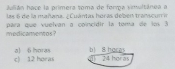 Julián hace la primera toma de forma simultánea a
las 6 de la mañana. ¿Cuántas horas deben transcurrir
para que vuelvan a coincidir la toma de los 3
medicamentos?
a) 6 horas b) 8 horas
c) 12 horas d) 24 horas