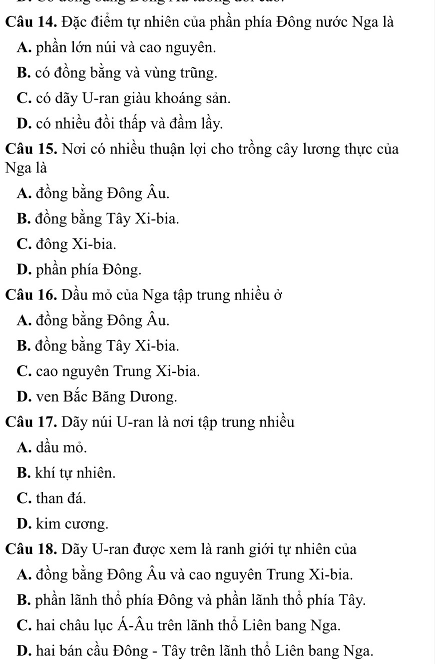 Đặc điểm tự nhiên của phần phía Đông nước Nga là
A. phần lớn núi và cao nguyên.
B. có đồng bằng và vùng trũng.
C. có dãy U-ran giàu khoáng sản.
D. có nhiều đồi thấp và đầm lầy.
Câu 15. Nơi có nhiều thuận lợi cho trồng cây lương thực của
Nga là
A. đồng bằng Đông Âu.
B. đồng bằng Tây Xi-bia.
C. đông Xi-bia.
D. phần phía Đông.
Cầu 16. Dầu mỏ của Nga tập trung nhiều ở
A. đồng bằng Đông Âu.
B. đồng bằng Tây Xi-bia.
C. cao nguyên Trung Xi-bia.
D. ven Bắc Băng Dưong.
Câu 17. Dãy núi U-ran là nơi tập trung nhiều
A. dầu mỏ.
B. khí tự nhiên.
C. than đá.
D. kim cương.
Câu 18. Dãy U-ran được xem là ranh giới tự nhiên của
A. đồng bằng Đông Âu và cao nguyên Trung Xi-bia.
B. phần lãnh thổ phía Đông và phần lãnh thổ phía Tây.
C. hai châu lục Á-Âu trên lãnh thổ Liên bang Nga.
D. hai bán cầu Đông - Tây trên lãnh thổ Liên bang Nga.