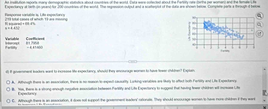 An institution reports many demographic statistics about countries of the world. Data were collected about the Fertility rate (births per woman) and the female Life
Expectancy at birth (in years) for 200 countries of the world. The regression output and a scatterplot of the data are shown below. Complete parts a through d below.
Response variable is: Life expectancy Q
219 total cases of which 19 are missing
00
R squared =69.4% σ 80
s=4.432
70
8 00
Variable Coefficient 50
Intercept 81.7958
40
Fertility -4.41460 3 4 6 1 B
Fersility
, , .
d) If government leaders want to increase life expectancy, should they encourage women to have fewer children? Explain.
A. Although there is an association, there is no reason to expect causality. Lurking variables are likely to affect both Fertility and Life Expectancy.
B. Yes, there is a strong enough negative association between Fertility and Life Expectancy to suggest that having fewer children will increase Life
Expectancy.
C. Although there is an association, it does not support the government leaders' rationale. They should encourage women to have more children if they want