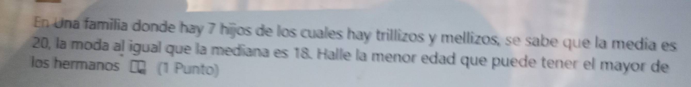 En Una familia donde hay 7 hijos de los cuales hay trillizos y mellizos, se sabe que la medía es
20, la moda al igual que la mediana es 18. Halle la menor edad que puede tener el mayor de 
los hermanos (1 Punto)