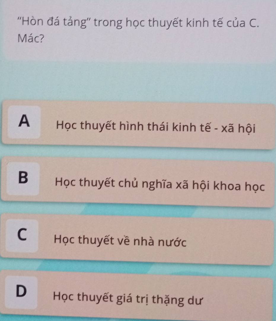 ''Hòn đá tảng'' trong học thuyết kinh tế của C.
Mác?
A Học thuyết hình thái kinh tế - xã hội
B Học thuyết chủ nghĩa xã hội khoa học
C Học thuyết về nhà nước
D Học thuyết giá trị thặng dư