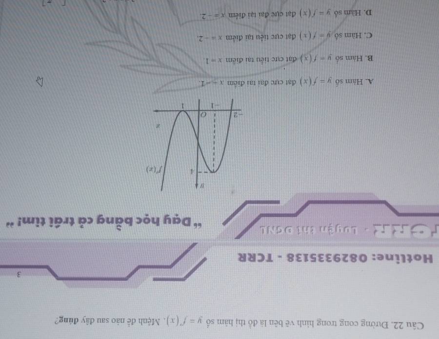 Đường cong trong hình vẽ bên là đồ thị hàm số y=f'(x) Mệnh đễ nào sau đây đúng?
3
Hotline: 0829335138 - TCRR
Tư h T - Luyện thí ĐơNL
“ Dạy học bằng cả trái tim! ”
A. Hàm số y=f(x) đạt cực đai tại điểm x=-1.
B. Hàm số y=f(x) đạt cực tiểu tại điễm x=1.
C. Hàm số y=f(x) đạt cực tiểu tại điểm x=-2.
D. Hàm số y=f(x) đạt cực đại tại điểm x=-2.