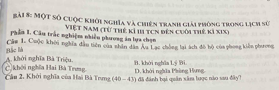 Một sở cuộc khởi nghĩa và chién tranh giải phóng trong lịch sử
ViệT NaM (Từ thẻ kỉ III tCN đẻn cuối thẻ kỉ xIX)
Phần I. Câu trắc nghiệm nhiều phương án lựa chọn
Câu 1. Cuộc khởi nghĩa đầu tiên của nhân dân Âu Lạc chống lại ách đô hộ của phong kiến phương
Bắc là
A. khởi nghĩa Bà Triệu.
B. khởi nghĩa Lý Bí.
C)khởi nghĩa Hai Bà Trưng.
D. khởi nghĩa Phùng Hưng.
Câu 2. Khởi nghĩa của Hai Bà Trưng (40-43) đã đánh bại quân xâm lược nào sau đây?