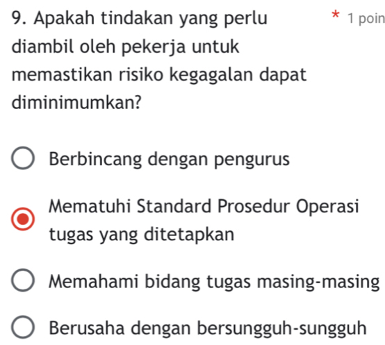 Apakah tindakan yang perlu 1 poin
diambil oleh pekerja untuk
memastikan risiko kegagalan dapat
diminimumkan?
Berbincang dengan pengurus
Mematuhi Standard Prosedur Operasi
tugas yang ditetapkan
Memahami bidang tugas masing-masing
Berusaha dengan bersungguh-sungguh