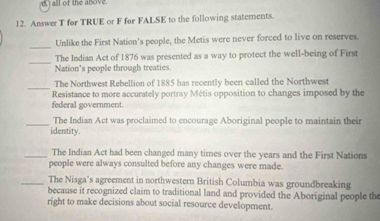 all of the above. 
12. Answer T for TRUE or F for FALSE to the following statements. 
_ 
Unlike the First Nation’s people, the Metis were never forced to live on reserves. 
_ 
The Indian Act of 1876 was presented as a way to protect the well-being of First 
Nation’s people through treaties. 
_ 
The Northwest Rebellion of 1885 has recently been called the Northwest 
Resistance to more accurately portray Métis opposition to changes imposed by the 
federal government. 
_The Indian Act was proclaimed to encourage Aboriginal people to maintain their 
identity. 
_The Indian Act had been changed many times over the years and the First Nations 
people were always consulted before any changes were made. 
_The Nisga’s agreement in northwestern British Columbia was groundbreaking 
because it recognized claim to traditional land and provided the Aboriginal people the 
right to make decisions about social resource development.