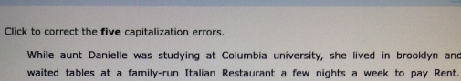 Click to correct the five capitalization errors. 
While aunt Danielle was studying at Columbia university, she lived in brooklyn and 
waited tables at a family-run Italian Restaurant a few nights a week to pay Rent.