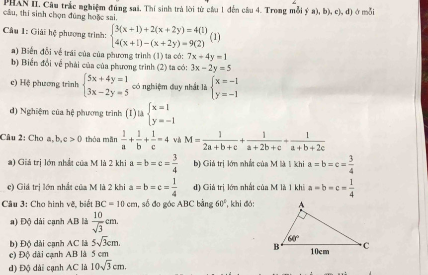 PHAN II. Câu trắc nghiệm đúng sai. Thí sinh trả lời từ câu 1 đến câu 4. Trong mỗi ý a), b), c), d) ở mỗi
câu, thí sinh chọn đúng hoặc sai.
Câu 1: Giải hệ phương trình: beginarrayl 3(x+1)+2(x+2y)=4(1) 4(x+1)-(x+2y)=9(2)endarray. (I)
a) Biến đồi vế trái của của phương trình (1) ta có: 7x+4y=1
b) Biến đổi vế phải của của phương trình (2) ta có: 3x-2y=5
c) Hệ phương trình beginarrayl 5x+4y=1 3x-2y=5endarray. có nghiệm duy nhất là beginarrayl x=-1 y=-1endarray.
d) Nghiệm của hệ phương trình (I) là beginarrayl x=1 y=-1endarray.
Câu 2: Cho a, b, c>0 thỏa mãn  1/a + 1/b + 1/c =4 và M= 1/2a+b+c + 1/a+2b+c + 1/a+b+2c 
a) Giá trị lớn nhất của M là 2 khi a=b=c= 3/4  b) Giá trị lớn nhất của M là 1 khi a=b=c= 3/4 
c) Giá trị lớn nhất của M là 2 khi a=b=c= 1/4  d) Giá trị lớn nhất của M là 1 khi a=b=c= 1/4 
* Câu 3: Cho hình vẽ, biết BC=10cm , số đo góc ABC bằng 60° , khi đó:
a) Độ dài cạnh AB là  10/sqrt(3) cm.
b) Độ dài cạnh AC là 5sqrt(3)cm.
c) Độ dài cạnh AB là 5 cm
d) Độ dài cạnh AC là 10sqrt(3)cm.