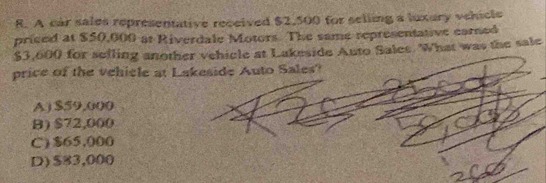 A car sales representative received $2,500 for seling a luxury vehicle
priced at $50,000 at Riverdale Motors. The same representative carned
$3,600 for sefling another vehicle at Lakeside Auto Sales. What was the sale
price of the vehicle at Lakeside Auto Sales?
A ) $59,000
B) $72,000
C) $65,000
D) $83,000