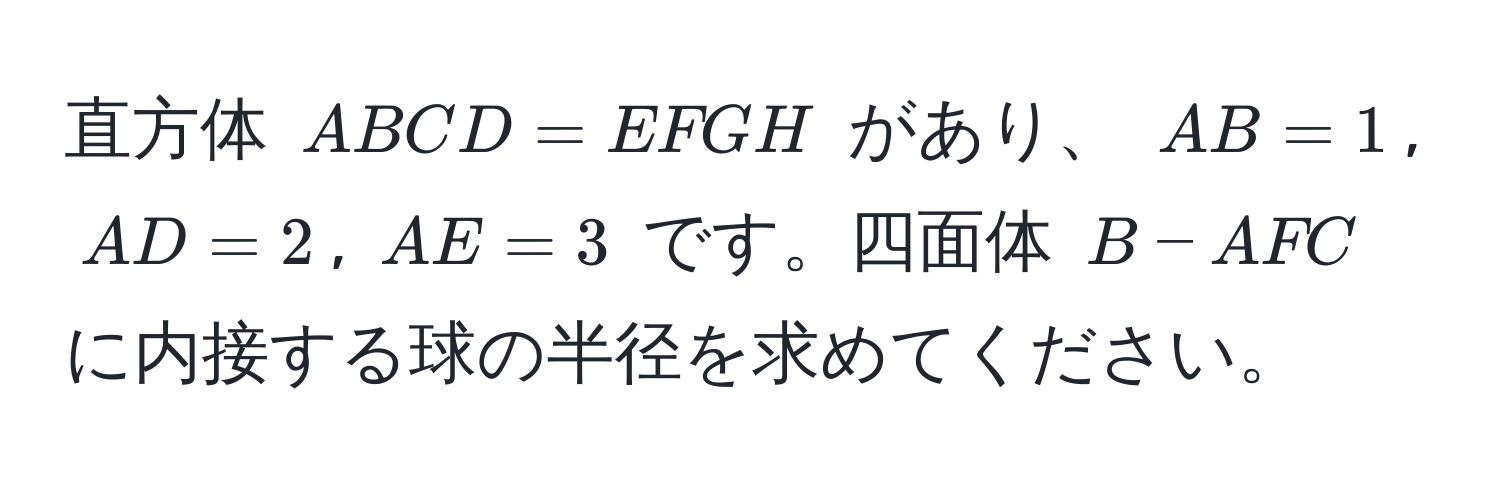 直方体 ( ABCD = EFGH ) があり、 ( AB = 1 ), ( AD = 2 ), ( AE = 3 ) です。四面体 ( B-AFC ) に内接する球の半径を求めてください。