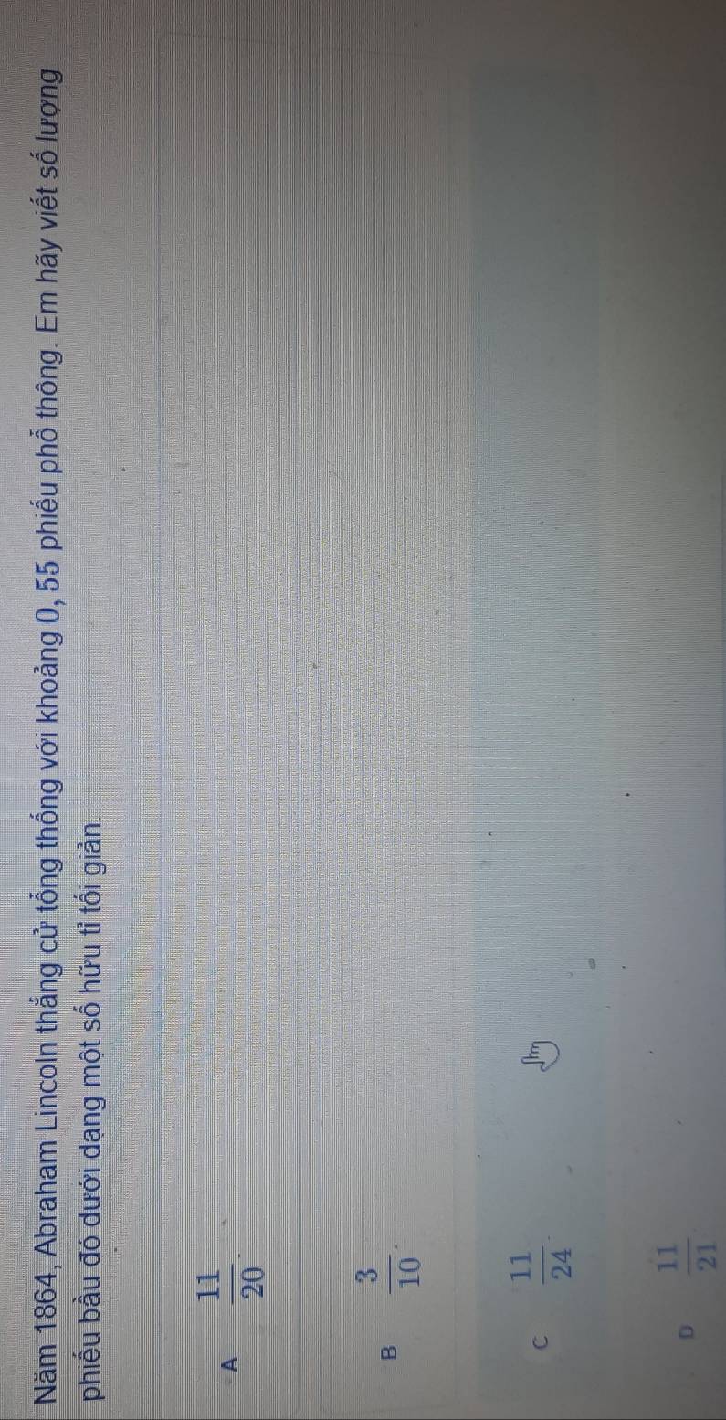 Năm 1864, Abraham Lincoln thắng cử tổng thống với khoảng 0, 55 phiếu phổ thông. Em hãy viết số lượng
phiếu bầu đó dưới dạng một số hữu tỉ tối giản.
A  11/20 
B  3/10 .
C  11/24 .
D  11/21 