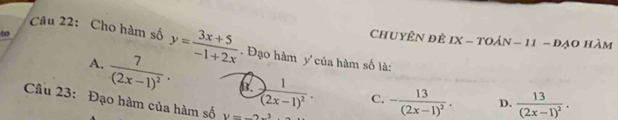 to
ChUYÊN ĐÊ IX-TOAN-11-DAO hàm
Câu 22: Cho hàm số y= (3x+5)/-1+2x . Đạo hàm y'của hàm số là:
A. frac 7(2x-1)^2· B. frac 1(2x-1)^2. C. -frac 13(2x-1)^2.
D. frac 13(2x-1)^2. 
Câu 23: Đạo hàm của hàm số V=-2x^3