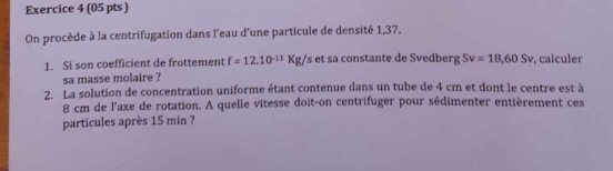 On procède à la centrifugation dans l'eau d'une particule de densité 1,37. 
1. Si son coefficient de frottement f=12.10^(-11)Kg/s s et sa constante de Svedberg Sv=18,60Sv , calculer 
sa masse molaire ? 
2. La solution de concentration uniforme étant contenue dans un tube de 4 cm et dont le centre est à
8 cm de l'axe de rotation. A quelle vitesse doit-on centrifuger pour sédimenter entièrement ces 
particules après 15 min ?