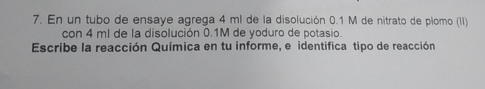 En un tubo de ensaye agrega 4 ml de la disolución 0.1 M de nitrato de plomo (II) 
con 4 ml de la disolución 0.1M de yoduro de potasio. 
Escribe la reacción Química en tu informe, e identifica tipo de reacción