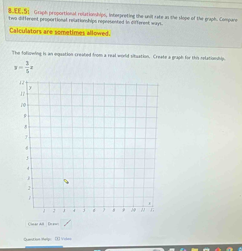 EE.5: Graph proportional relationships, interpreting the unit rate as the slope of the graph. Compare 
two different proportional relationships represented in different ways. 
Calculators are sometimes allowed. 
The following is an equation created from a real world situation. Create a graph for this relationship.
y= 3/5 x
Clear All Draw: 
Question Help; * Video