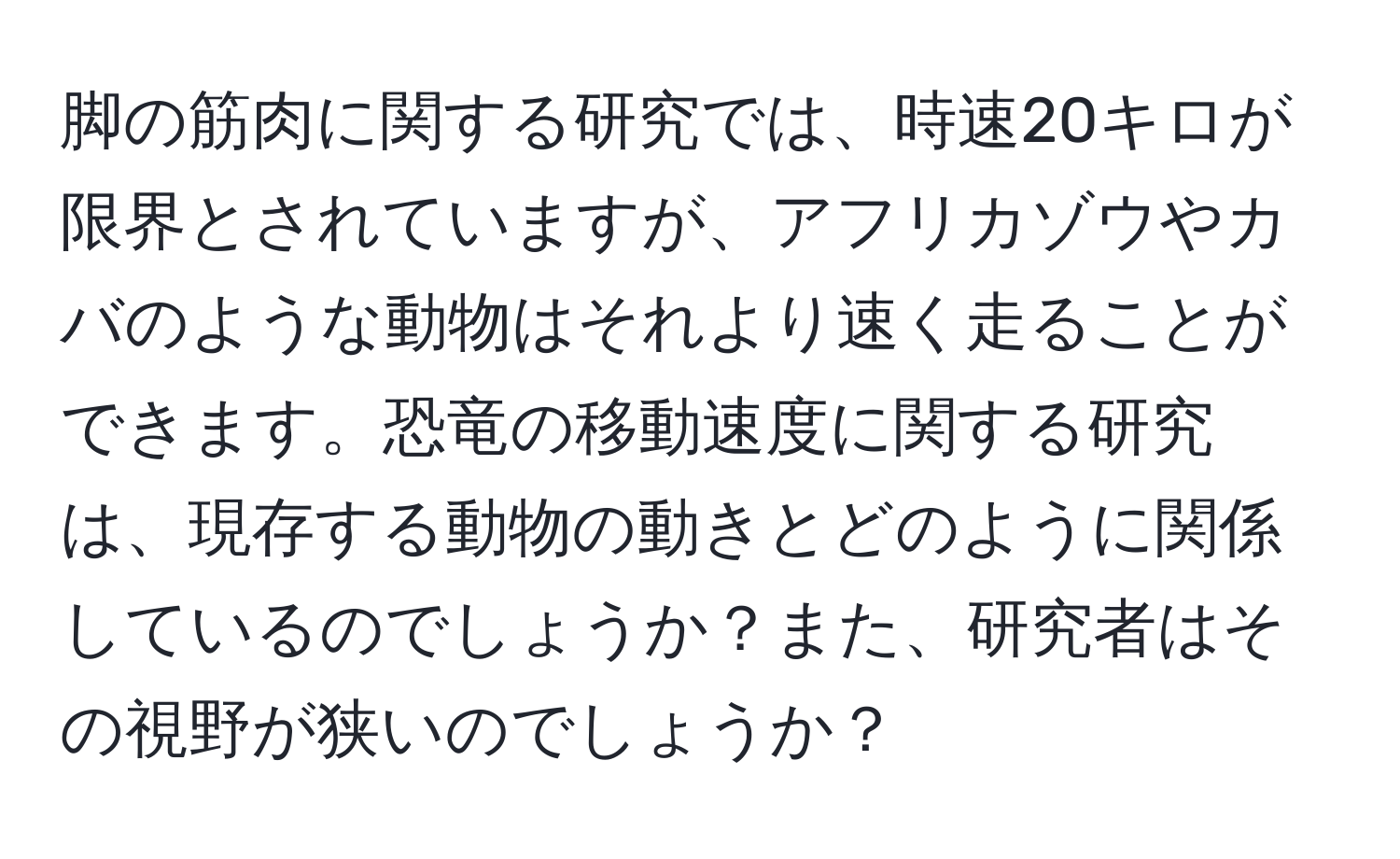 脚の筋肉に関する研究では、時速20キロが限界とされていますが、アフリカゾウやカバのような動物はそれより速く走ることができます。恐竜の移動速度に関する研究は、現存する動物の動きとどのように関係しているのでしょうか？また、研究者はその視野が狭いのでしょうか？