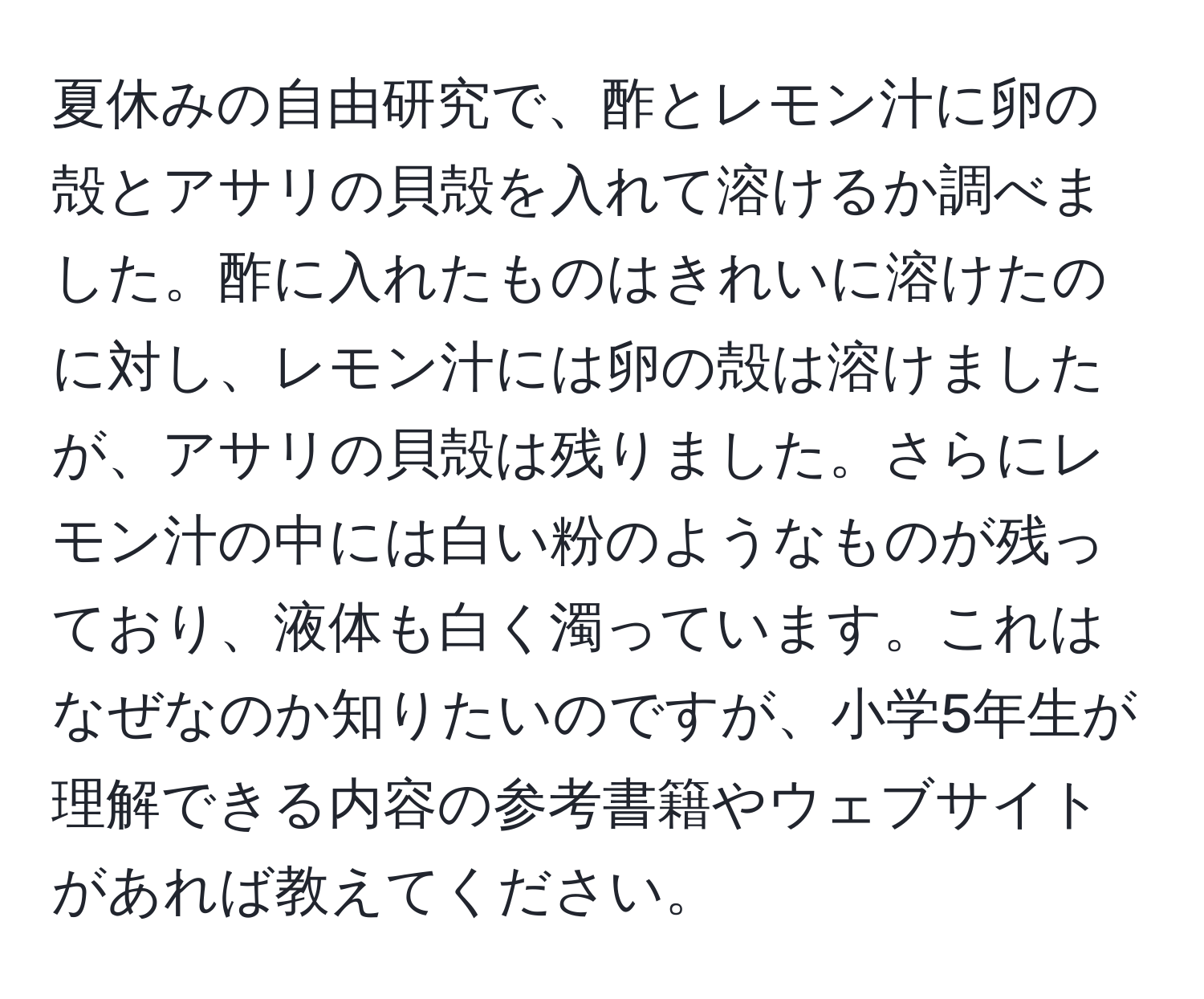 夏休みの自由研究で、酢とレモン汁に卵の殻とアサリの貝殻を入れて溶けるか調べました。酢に入れたものはきれいに溶けたのに対し、レモン汁には卵の殻は溶けましたが、アサリの貝殻は残りました。さらにレモン汁の中には白い粉のようなものが残っており、液体も白く濁っています。これはなぜなのか知りたいのですが、小学5年生が理解できる内容の参考書籍やウェブサイトがあれば教えてください。