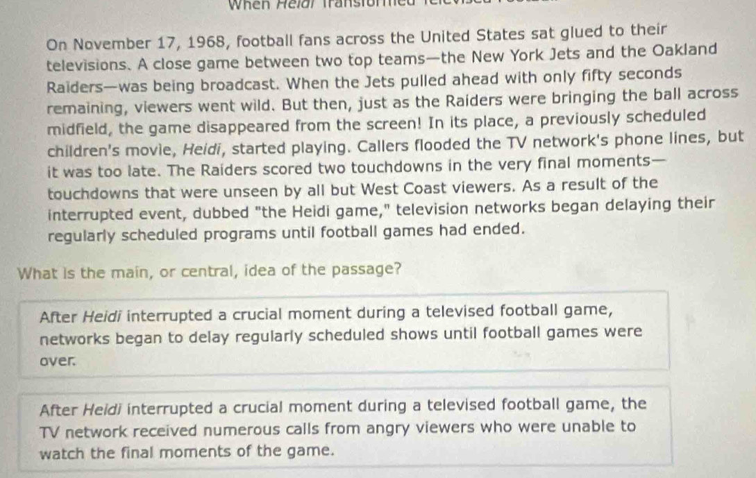 When Helðr Transtormed
On November 17, 1968, football fans across the United States sat glued to their
televisions. A close game between two top teams—the New York Jets and the Oakland
Raiders—was being broadcast. When the Jets pulled ahead with only fifty seconds
remaining, viewers went wild. But then, just as the Raiders were bringing the ball across
midfield, the game disappeared from the screen! In its place, a previously scheduled
children's movie, Heidi, started playing. Callers flooded the TV network's phone lines, but
it was too late. The Raiders scored two touchdowns in the very final moments —
touchdowns that were unseen by all but West Coast viewers. As a result of the
interrupted event, dubbed "the Heidi game," television networks began delaying their
regularly scheduled programs until football games had ended.
What is the main, or central, idea of the passage?
After Heidi interrupted a crucial moment during a televised football game,
networks began to delay regularly scheduled shows until football games were
over.
After Heidi interrupted a crucial moment during a televised football game, the
TV network received numerous calls from angry viewers who were unable to
watch the final moments of the game.