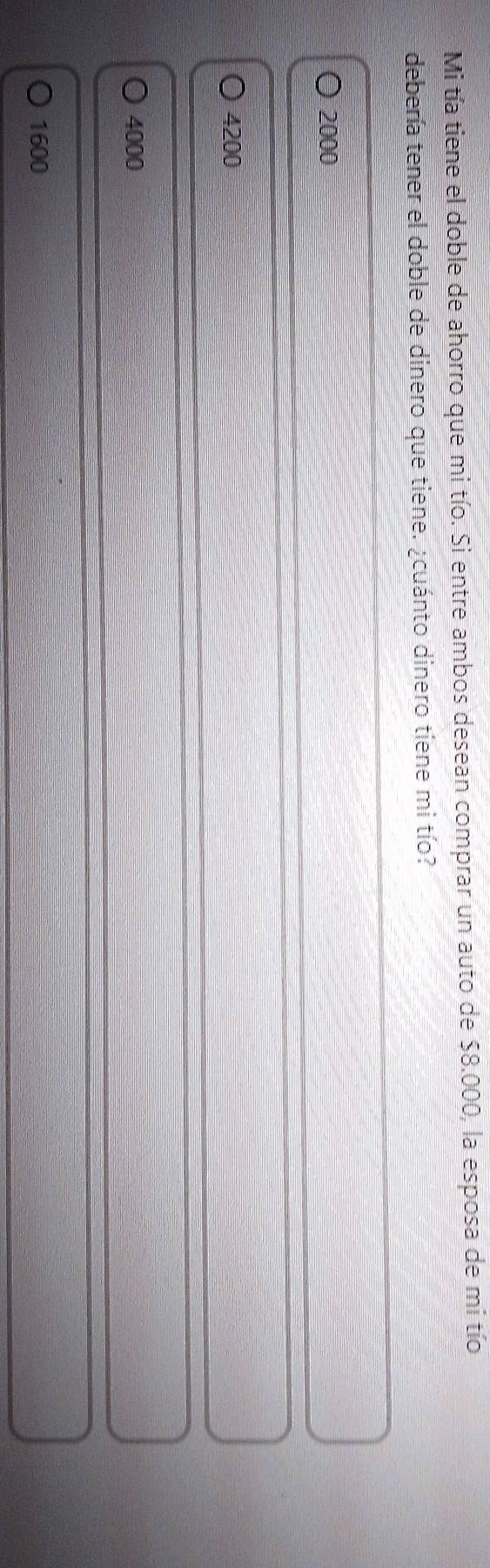 Mi tía tiene el doble de ahorro que mi tío. Si entre ambos desean comprar un auto de 58.000 , la esposa de mi tío
debería tener el doble de dinero que tiene. ¿cuánto dinero tiene mi tío?
2000
4200
4000
1600