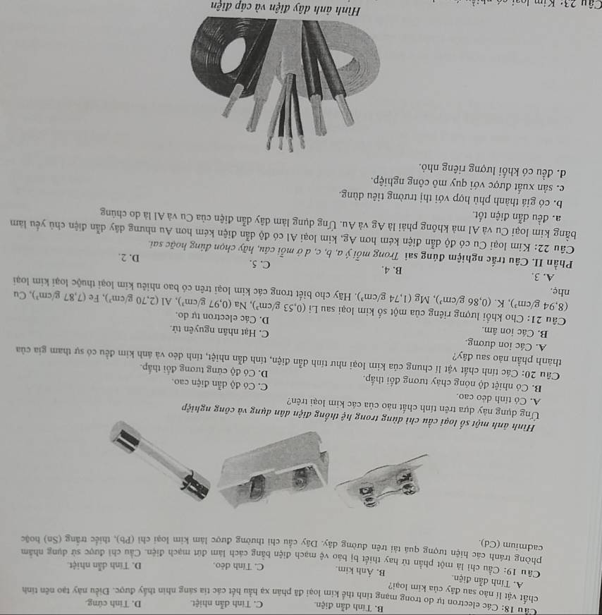 B. Tính dẫn điện. C. Tinh dẫn nhiệt. D. Tính cứng.
Cu 18: Các electron tự do trong mạng tỉnh thể kim loại đã phân xạ hầu hết các tia sáng nhìn thấy được. Điều này tạo nền tinh
chất vật lí nào sau đây của kim loại?
A. Tính dẫn điện. B. Ảnh kim. C. Tỉnh dẻo. D. Tính dẫn nhiệt.
Câu 19: Cầu chi là một phần tử hay thiết bị báo vệ mạch điện bằng cách làm đứt mạch điện. Cầu chỉ được sử dụng nhằm
phòng tránh các hiện tượng quá tài trên đường dây. Dây cầu chỉ thường được làm kim loại chỉ (Pb), thiếc trắng (Sn) hoặc
cadmium (Cd)
Hình ảnh một s dùng trong hệ thống điện dân dụng và công nghiệp
Ứng dụng này dựa trên tính chất nào của các kim loại trên?
A. Có tính dẻo cao. C. Có độ dẫn điện cao.
B. Có nhiệt độ nóng chảy tương đối thấp. D. Có độ cứng tương đổi thấp.
Câu 20: Các tính chất vật lí chung của kim loại như tính dẫn điện, tính dẫn nhiệt, tính dẻo và ảnh kim đều có sự tham gia của
thành phần nào sau đây?
A. Các ion dương. C. Hạt nhân nguyên tử.
B. Các ion âm. D. Các electron tự do.
Câu 21: Cho khổi lượng riêng của một số kim loại sau Li (0,53g/cm^3) , Na (0,97g/cm^3),Al(2,70g/cm^3) ), Fe (7,87g/cm^3) ,Cu
(8,94g/cm^3) , K. (0,86g/cm^3),Mg(1,74g/cm^3). Hãy cho biết trong các kim loại trên có bao nhiêu kim loại thuộc loại kim loại
nhẹ.
A. 3. B. 4. C. 5. D. 2.
Phần II. Câu trắc nghiệm đúng sai Trong mỗi ý a, b, c, d ở mỗi câu, hãy chọn đủng hoặc sai.
Câu 22: Kim loại Cu có độ dẫn điện kém hơn Ag, kim loại Al có độ dẫn điện kém hơn Au nhưng dây dẫn điện chủ yếu làm
bằng kim loại Cu và Al mà không phải là Ag và Au. Ứng dụng làm dây dẫn điện của Cu và Al là do chúng
a. đều dẫn điện tốt.
b. có giá thành phù hợp với thị trường tiêu dùng.
c. sản xuất được với quy mô công nghiệp.
d. đều có khối lượng riêng nhỏ.
Câu 23: Kim
Hình ảnh dây điện và cáp điện