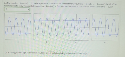 The equation -4cos (π θ )=3can a be represented as intersection points of the two curves y=3
following graphs below represents the equation -4cos (π θ )-3 as intersection points of these two curves on the intervall and y=-4cos (π θ ). Which of the
(-4,4) ?
C
A
B
C
D
(b) According to the graph you chose above, there are . 6 solutions to this equation on the interval [-4,4]