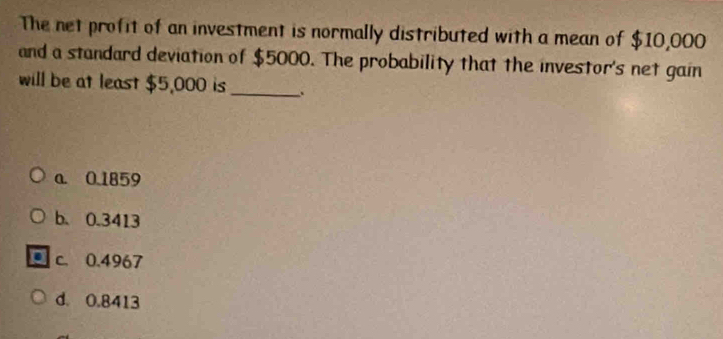 The net profit of an investment is normally distributed with a mean of $10,000
and a standard deviation of $5000. The probability that the investor's net gain
will be at least $5,000 is _、
a. 0.1859
b. 0.3413
c. 0.4967
d. 0.8413