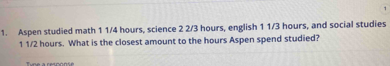 1 
1. Aspen studied math 1 1/4 hours, science 2 2/3 hours, english 1 1/3 hours, and social studies
1 1/2 hours. What is the closest amount to the hours Aspen spend studied? 
Tune a resoonse