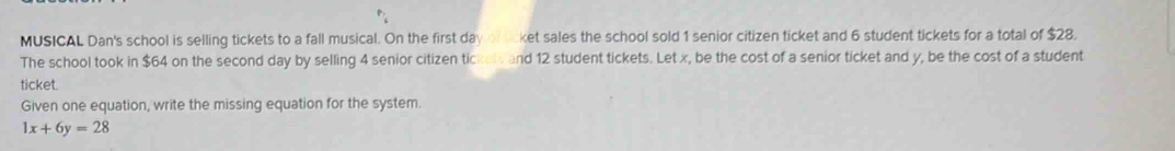 MUSICAL Dan's school is selling tickets to a fall musical. On the first da ket sales the school sold 1 senior citizen ticket and 6 student tickets for a total of $28. 
The school took in $64 on the second day by selling 4 senior citizen tickels and 12 student tickets. Let x, be the cost of a senior ticket and y, be the cost of a student 
ticket. 
Given one equation, write the missing equation for the system.
1x+6y=28