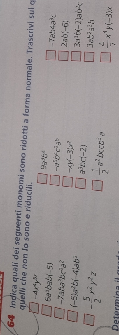 Indica quali dei seguenti monomi sono ridotti a forma normale. Trascrivi sul q 
quelli che non lo sono e riducili.
-4x^4y^(5x)
6a^3bab(-5)
9a^3b^4
-7aba^3bc^2a^2
-a^5b^4c^2a^6
-7ab4a^3c
(-5)a^2b(-4)ab^2
-xy(-3)x^2
2ab(-6)
3a^3b(-2)ab^2c
- 5/2 x^2y^2z
a^3bc(-2)
 1/2 a^2bccb^3a
3ab^2a^2b
Determ in
 4/7 x^4y(-3)x