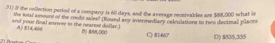 If the collection period of a company is 60 days, and the average receivables are $88,000 what is
the total amount of the credit sales? (Round any intermediary calculations to two decimal places
and your final answer to the nearest dollar.)
A) $14,466 B) $88,000 C) $1467 D) $535,335