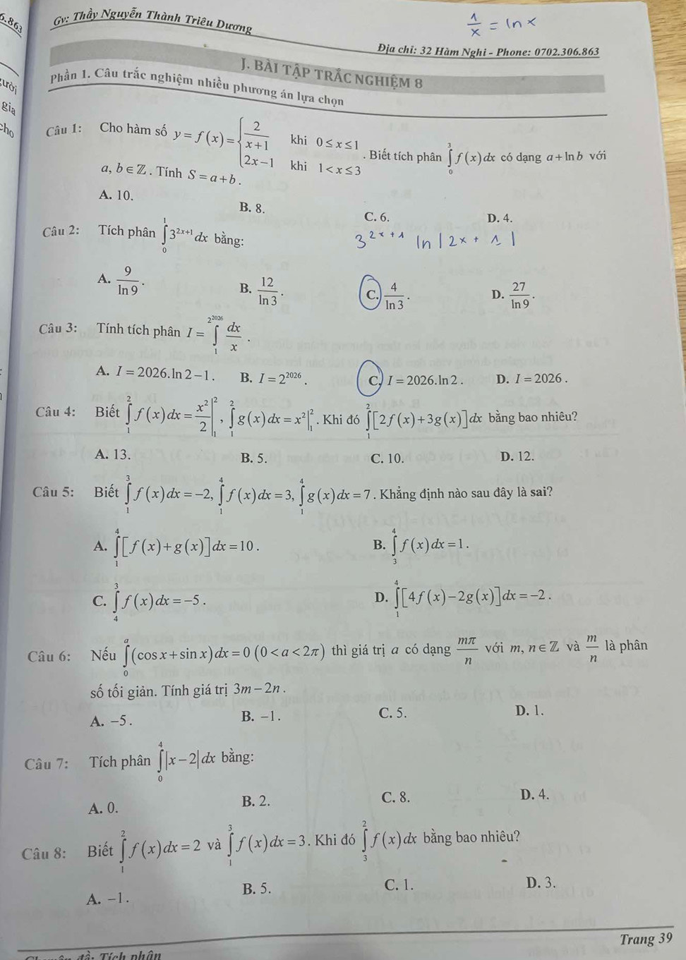 Gv: Thầy Nguyễn Thành Triêu Dương
6.863
Địa chỉ: 32 Hàm Nghi - Phone: 0702.306.863
J. Bài tập trắc nghiệm 8
Phần 1. Câu trắc nghiệm nhiều phương án lựa chọn
ười
gia
ho  Câu 1: Cho hàm số y=f(x)=beginarrayl  2/x+1 khi0≤ x≤ 1 2x-1khi1 . Biết tích phân ∈tlimits _0^(3f(x)d x có dạng a+ln b với
a, b∈ Z. Tính S=a+b.
A. 10.
B. 8.
C. 6. D. 4.
Câu 2: Tích phân ∈tlimits _0^13^2x+1)c đx bằng:
A.  9/ln 9 .
B.  12/ln 3 .  27/ln 9 .
C.  4/ln 3 .
D.
Câu 3: Tính tích phân I=∈tlimits _1^((2^2026)) dx/x .
A. I=2026. ln 2-1. B. I=2^(2026). C. I=2026.ln 2. D. I=2026.
Câu 4: Biết ∈tlimits _1^(2f(x)dx=frac x^2)2|_1^(2,∈tlimits _1^2g(x)dx=x^2)|_1^(2. Khi đó ∈tlimits [2f(x)+3g(x)] dx bằng bao nhiêu?
A. 13. B. 5. C. 10. D. 12.
Câu 5: Biết ∈tlimits _1^3f(x)dx=-2,∈tlimits _1^4f(x)dx=3,∈tlimits _1^4g(x)dx=7 Khẳng định nào sau đây là sai?
A. ∈tlimits _1^4[f(x)+g(x)]dx=10. ∈tlimits _3^4f(x)dx=1.
B.
C. ∈tlimits _4^3f(x)dx=-5.
D. ∈tlimits _0^4[4f(x)-2g(x)]dx=-2.
Câu 6: Nếu ∈tlimits _0^a(cos x+sin x)dx=0(0 thì giá trị ā có dạng frac mπ)n với m, n∈ Z và  m/n  là phân
số tối giản. Tính giá trị 3m-2n.
A. -5 . B. −1. C. 5. D. 1.
Câu 7: Tích phân ∈tlimits _0^4|x-2|dx bằng:
A. 0. B. 2.
C. 8. D. 4.
Câu 8: Biết ∈tlimits _1^2f(x)dx=2 và ∈tlimits _1^3f(x)dx=3. Khi đớ ∈tlimits _2^2f(x) dx bằng bao nhiêu?
B. 5.
C. 1.
A. -1. D. 3.
Trang 39
Tính nhâ