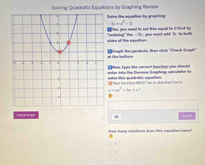 Solving Quadratic Equations by Graphing Review
Solve the equation by graphing:
-2x=x^2-3
Yes, you need to set this equal to O first by
"undoing" the -2x; you must add 2x to both
sides of the equation.
*Graph the parabola, then click "Check Graph"
at the bottom
₹Now, type the correct function you should
enter into the Desmos Graphing calculator to
solve this quadratic equation.
Your function MUST be in standard form:
y=ax^2+bx+c!
Check Graph Submit
How many solutions does this equation have?
0
1
2