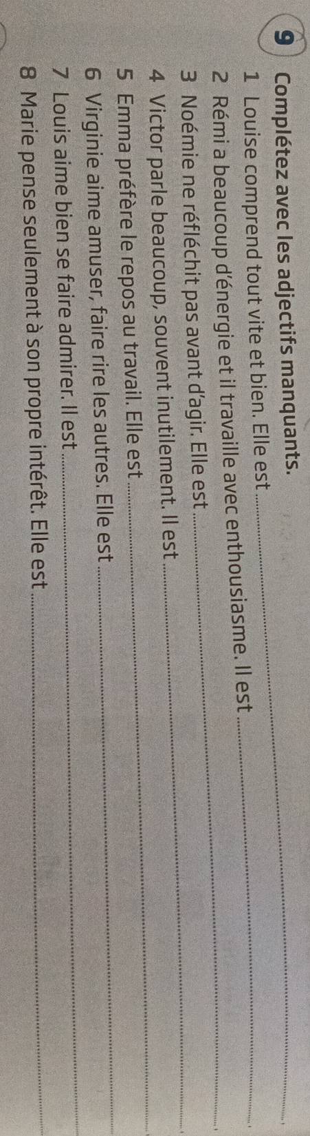 Complétez avec les adjectifs manquants._ 
1 Louise comprend tout vite et bien. Elle est_ 
_ 
2 Rémi a beaucoup d'énergie et il travaille avec enthousiasme. Il est 
_ 
3 Noémie ne réfléchit pas avant d'agir. Elle est 
_ 
4 Victor parle beaucoup, souvent inutilement. Il est 
_ 
5 Emma préfère le repos au travail. Elle est 
6 Virginie aime amuser, faire rire les autres. Elle est 
7 Louis aime bien se faire admirer. Il est 
_ 
8 Marie pense seulement à son propre intérêt. Elle est_