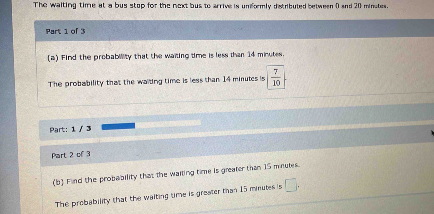 The waiting time at a bus stop for the next bus to arrive is uniformly distributed between ( and 20 minutes. 
Part 1 of 3 
(a) Find the probability that the waiting time is less than 14 minutes. 
The probability that the waiting time is less than 14 minutes is  7/10 
Part: 1 / 3 
Part 2 of 3 
(b) Find the probability that the waiting time is greater than 15 minutes. 
The probability that the waiting time is greater than 15 minutes is □.