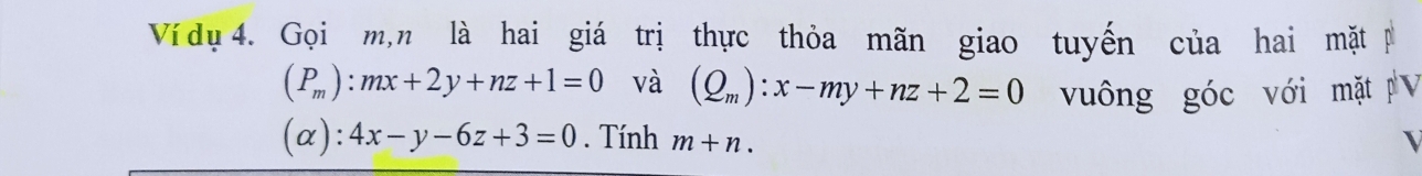 Ví dụ 4. Gọi m,n là hai giá trị thực thỏa mãn giao tuyến của hai mặt p
(P_m):mx+2y+nz+1=0 và (Q_m):x-my+nz+2=0 vuông góc với mặt V 
(α): 4x-y-6z+3=0. Tính m+n.