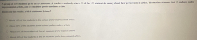 A group of 100 students go to an art museum. A teacher randomly selects 50 of the 100 students to survey about their preferences in artists. The teacher observes that 10 students prefer
impressionist artists, and 18 students prefer modern artists.
Based on the results, which statement is true?
Aboud 10% of the siudents in the school prefer impressionist artists.
About 18% of the students in the school prefer modern artists.
Aboul 19% of the students at the art museum prefer modern artists.
Abost 20% of the students at the art museum prefer impressionist artists.