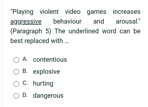 "Playing violent video games increases
aggressive behaviour and arousal."
(Paragraph 5) The underlined word can be
best replaced with ...
A. contentious
B. explosive
C. hurting
D. dangerous