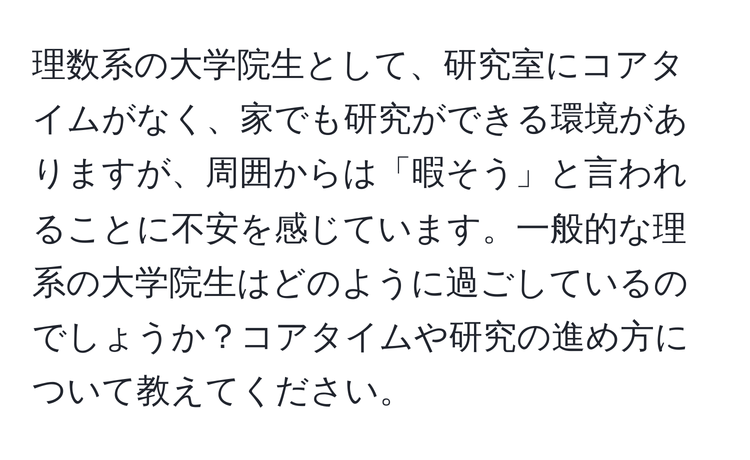 理数系の大学院生として、研究室にコアタイムがなく、家でも研究ができる環境がありますが、周囲からは「暇そう」と言われることに不安を感じています。一般的な理系の大学院生はどのように過ごしているのでしょうか？コアタイムや研究の進め方について教えてください。