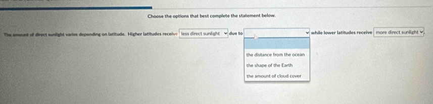 Choose the options that best complete the statement below.
The amount of direct sunlight varies depending on latitude. Higher latitudes receive less direct sunlight due to while lower latitudes receive more direct sunlight
the distance from the ocean
the shape of the Earth
the amount of cloud cover