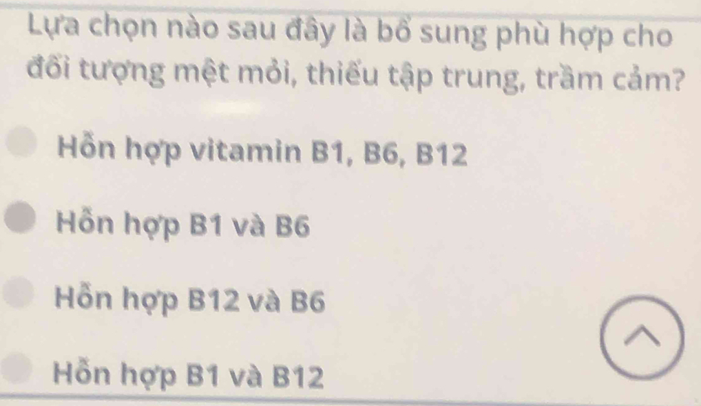 Lựa chọn nào sau đây là bổ sung phù hợp cho
đối tượng mệt mỏi, thiếu tập trung, trầm cảm?
Hỗn hợp vitamin B1, B6, B12
Hỗn hợp B1 và B6
Hỗn hợp B12 và B6
Hỗn hợp B1 và B12