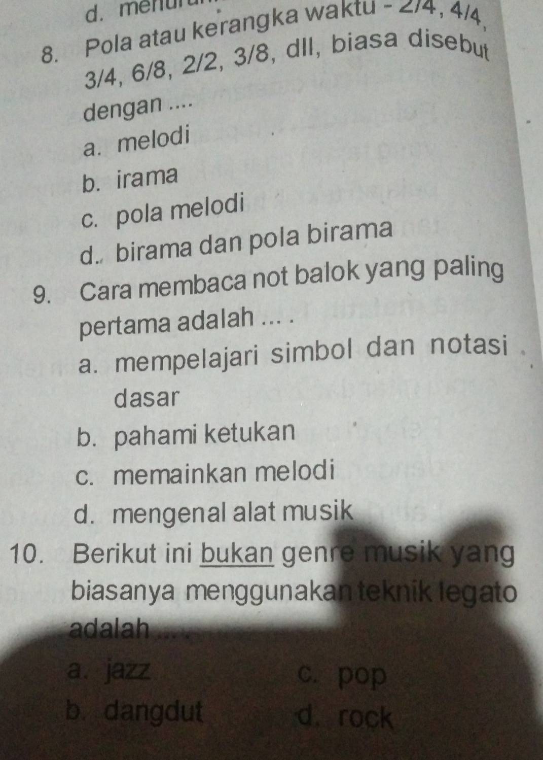 d. menun
8. Pola atau kerangka waktu - 2/4, 4/4,
3/4, 6/8, 2/2, 3/8, dll, biasa disebut
dengan ....
a. melodi
b. irama
c. pola melodi
d. birama dan pola birama
9. Cara membaca not balok yang paling
pertama adalah ... .
a. mempelajari simbol dan notasi
dasar
b. pahami ketukan
c. memainkan melodi
d. mengenal alat musik
10. Berikut ini bukan genre musik yang
biasanya menggunakan teknik legato
adalah
a.jazz c. pop
b. dangdut d. rock