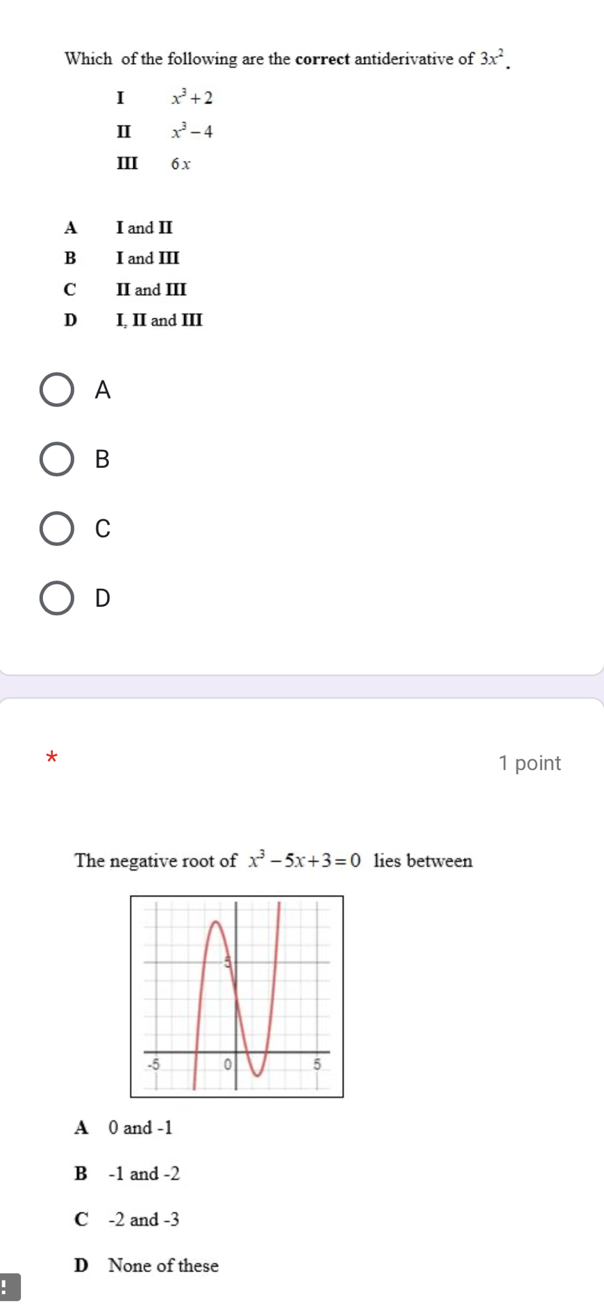 Which of the following are the correct antiderivative of 3x^2. 
I x^3+2
Ⅱ x^3-4
III 6x
A I and II
B I and III
II and III
D I, II and III
A
B
C
D
1 point
The negative root of x^3-5x+3=0 lies between
A 0 and -1
B -1 and -2
C -2 and -3
D None of these