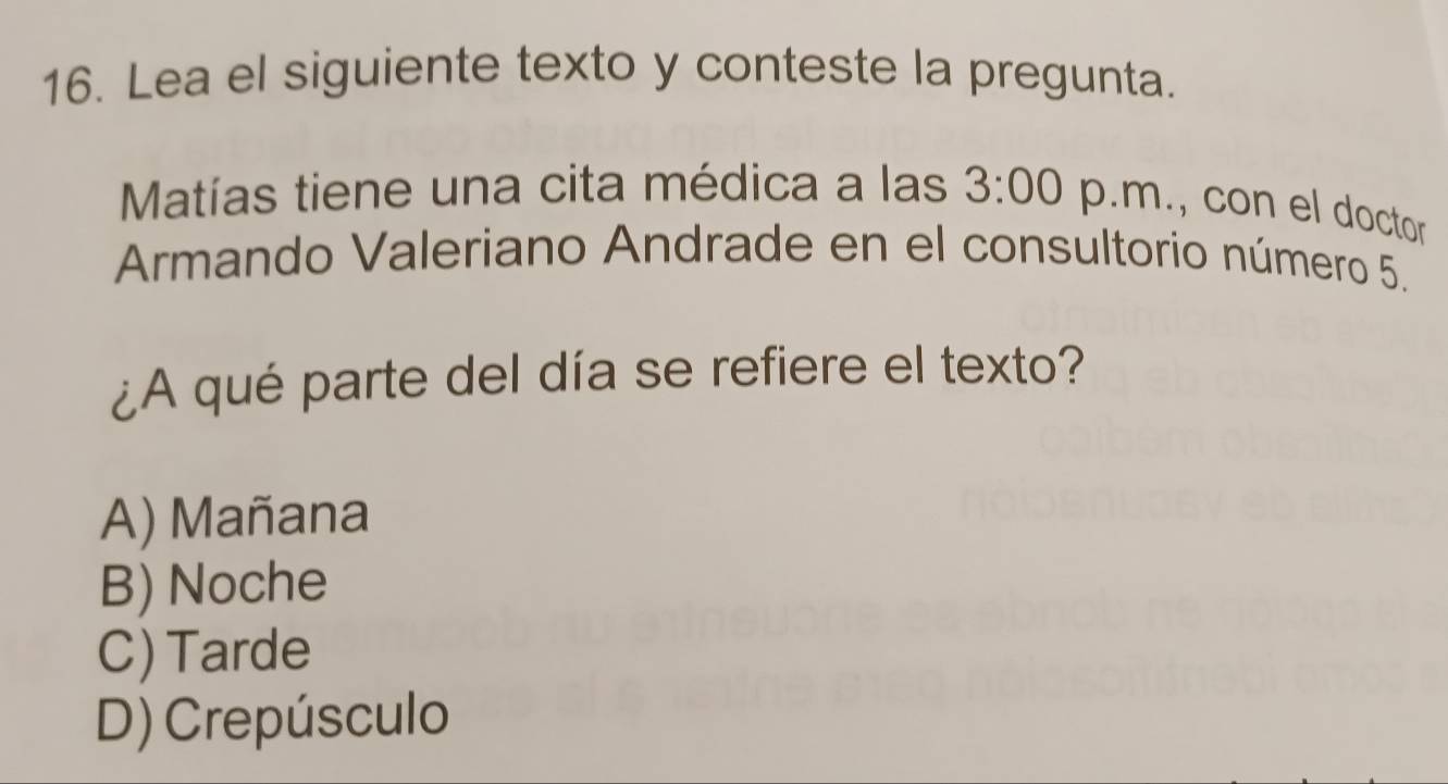 Lea el siguiente texto y conteste la pregunta.
Matías tiene una cita médica a las 3:00 p.m., con el doctor
Armando Valeriano Andrade en el consultorio número 5.
¿A qué parte del día se refiere el texto?
A) Mañana
B) Noche
C) Tarde
D) Crepúsculo