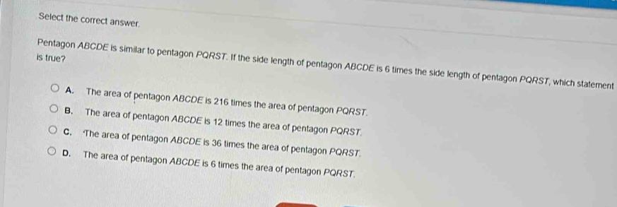 Select the correct answer.
is true?
Pentagon ABCDE is similar to pentagon PQRST. If the side length of pentagon ABCDE is 6 times the side length of pentagon PQRST, which statement
A. The area of pentagon ABCDE is 216 times the area of pentagon PQRST.
B. The area of pentagon ABCDE is 12 times the area of pentagon PQRST.
C. The area of pentagon ABCDE is 36 times the area of pentagon PQRST.
D. The area of pentagon ABCDE is 6 times the area of pentagon PQRST.