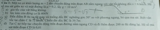 Một xe có khổi lượng m=2 dấn chuyển động trên đoạn AB nằm ngang với vận tốc không đổi v=6k m/h. Hệ 
số ma sát giữa xe và mặt đường là mu =0.2 , lầy g-10m/s^2. 
a) gia tốc của vật bằng không 
b) lực kéo của động cơ là 400N
Đến điểm B thì xe tất máy và xuồng đốc BC nghiêng góc 30°
tốc tại chân C là 72 km/h. Chiều đài đốc BC là 39.7m *so với phương ngang, bỏ qua ma sát. Biết vận 
d) Tại C xe tiếp tục chuyển động trên đoạn đường năm ngang CD và đi thêm được 200 m thì dừng lại. Hệ số ma 
sát trên đoạn CD là 0,01